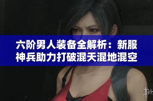 六阶男人装备全解析：新服神兵助力打破混天混地混空气的束缚