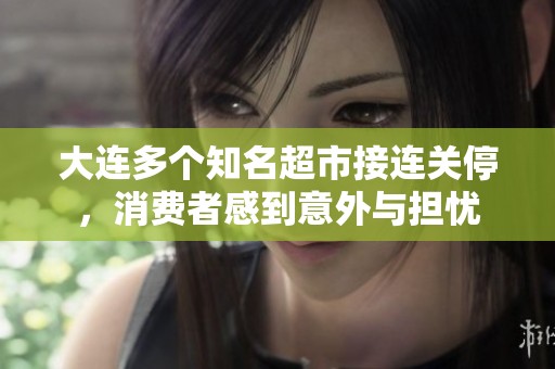 大连多个知名超市接连关停，消费者感到意外与担忧