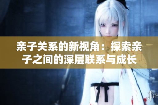 亲子关系的新视角：探索亲子之间的深层联系与成长
