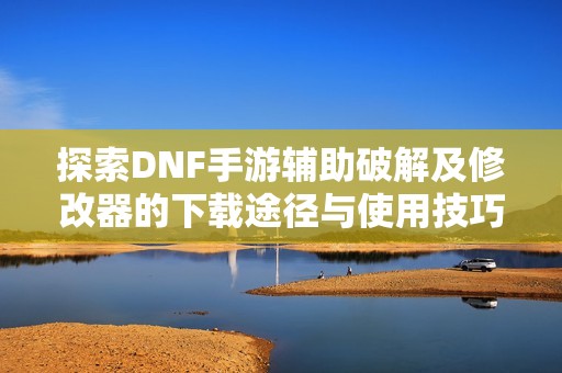 探索DNF手游辅助破解及修改器的下载途径与使用技巧