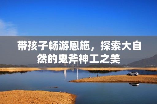 带孩子畅游恩施，探索大自然的鬼斧神工之美
