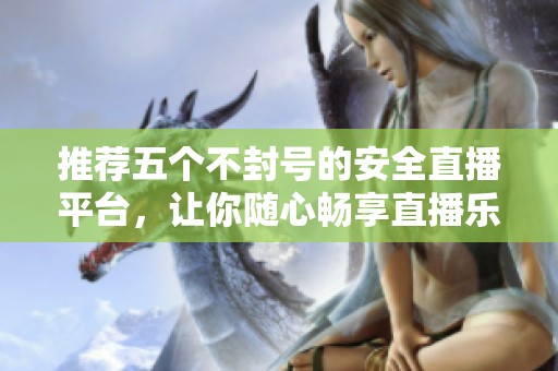 推荐五个不封号的安全直播平台，让你随心畅享直播乐趣