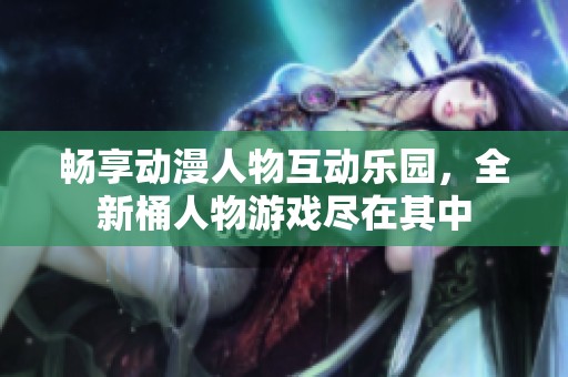 畅享动漫人物互动乐园，全新桶人物游戏尽在其中