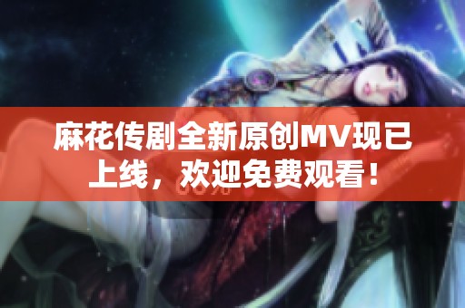 麻花传剧全新原创MV现已上线，欢迎免费观看！