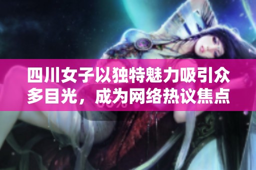 四川女子以独特魅力吸引众多目光，成为网络热议焦点