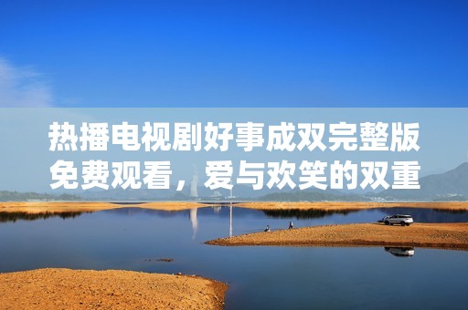 热播电视剧好事成双完整版免费观看，爱与欢笑的双重盛宴