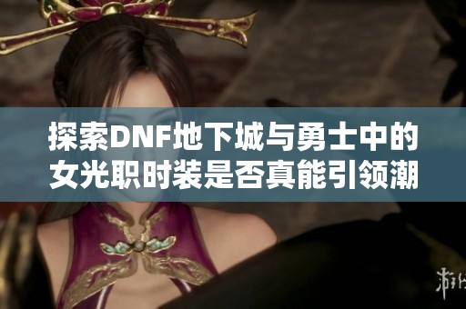 探索DNF地下城与勇士中的女光职时装是否真能引领潮流