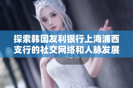 探索韩国友利银行上海浦西支行的社交网络和人脉发展情况