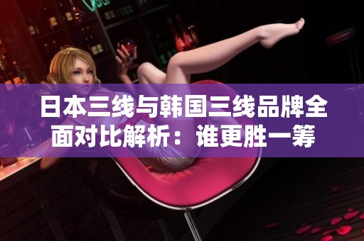 日本三线与韩国三线品牌全面对比解析：谁更胜一筹