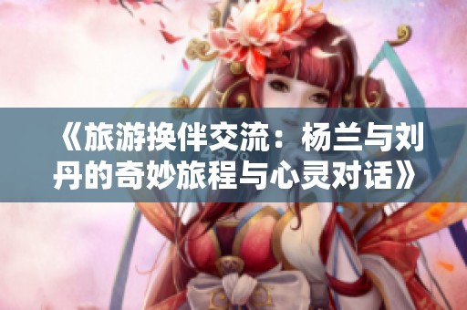 《旅游换伴交流：杨兰与刘丹的奇妙旅程与心灵对话》
