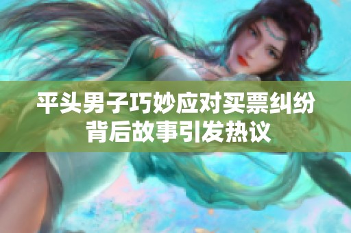 平头男子巧妙应对买票纠纷 背后故事引发热议