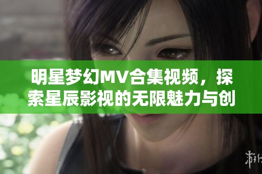 明星梦幻MV合集视频，探索星辰影视的无限魅力与创意