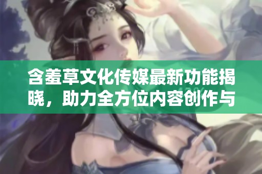 含羞草文化传媒最新功能揭晓，助力全方位内容创作与推广！