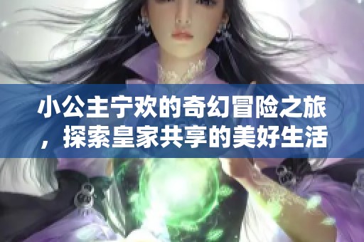 小公主宁欢的奇幻冒险之旅，探索皇家共享的美好生活