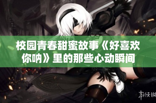 校园青春甜蜜故事《好喜欢你呐》里的那些心动瞬间