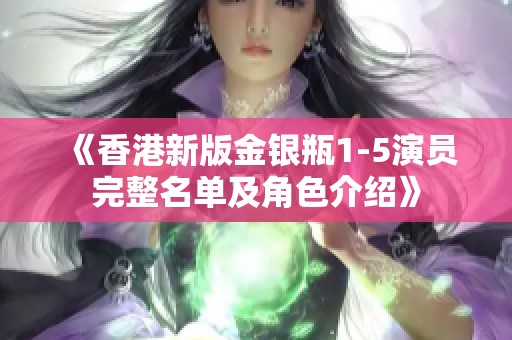《香港新版金银瓶1-5演员完整名单及角色介绍》