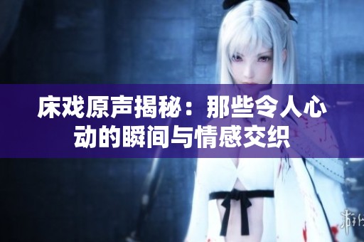 床戏原声揭秘：那些令人心动的瞬间与情感交织