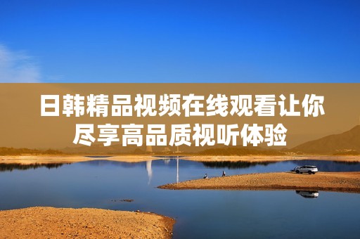 日韩精品视频在线观看让你尽享高品质视听体验