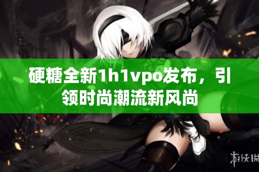 硬糖全新1h1vpo发布，引领时尚潮流新风尚