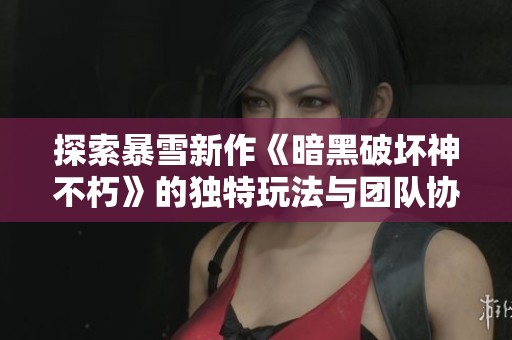 探索暴雪新作《暗黑破坏神不朽》的独特玩法与团队协作机制