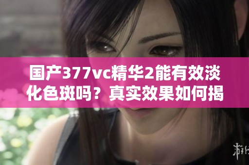 国产377vc精华2能有效淡化色斑吗？真实效果如何揭秘