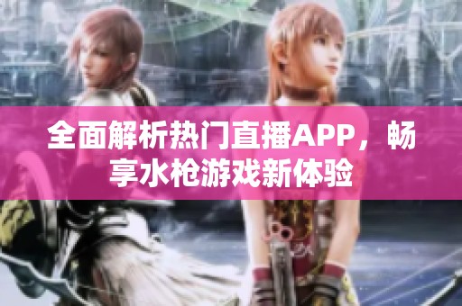 全面解析热门直播APP，畅享水枪游戏新体验