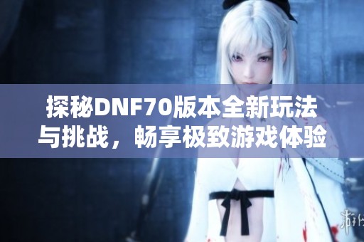 探秘DNF70版本全新玩法与挑战，畅享极致游戏体验