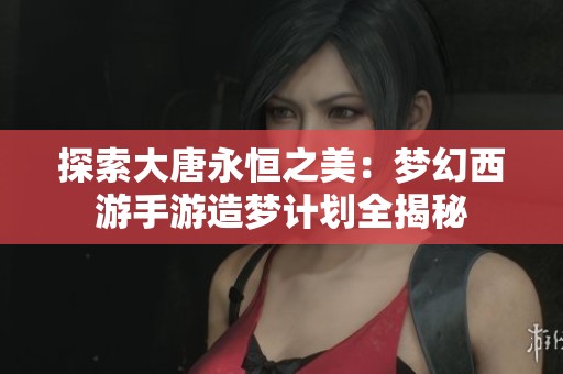 探索大唐永恒之美：梦幻西游手游造梦计划全揭秘