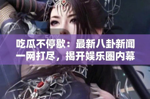 吃瓜不停歇：最新八卦新闻一网打尽，揭开娱乐圈内幕