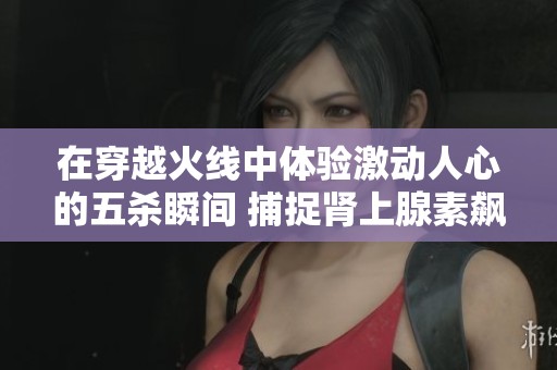在穿越火线中体验激动人心的五杀瞬间 捕捉肾上腺素飙升的精彩时刻