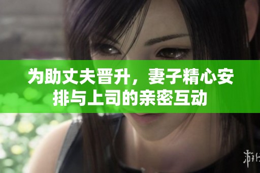 为助丈夫晋升，妻子精心安排与上司的亲密互动