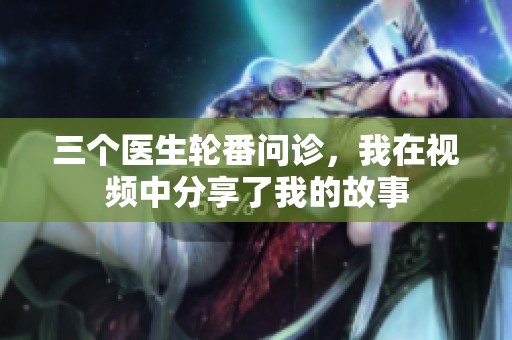 三个医生轮番问诊，我在视频中分享了我的故事