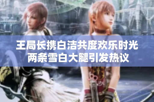 王局长携白洁共度欢乐时光 两条雪白大腿引发热议