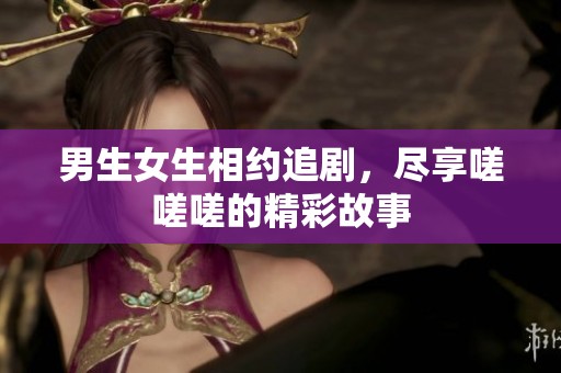 男生女生相约追剧，尽享嗟嗟嗟的精彩故事