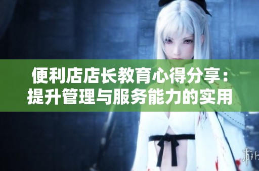 便利店店长教育心得分享：提升管理与服务能力的实用经验