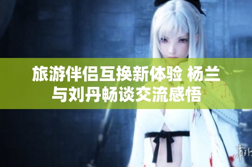 旅游伴侣互换新体验 杨兰与刘丹畅谈交流感悟