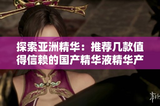 探索亚洲精华：推荐几款值得信赖的国产精华液精华产品