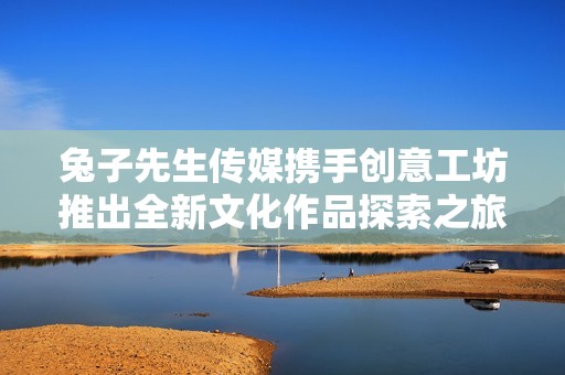 兔子先生传媒携手创意工坊推出全新文化作品探索之旅