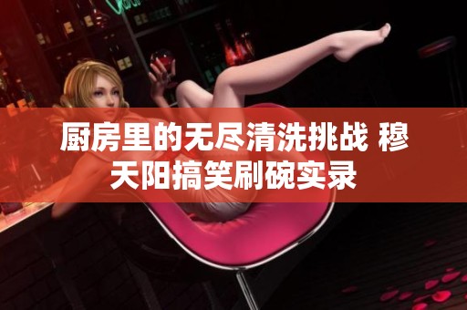 厨房里的无尽清洗挑战 穆天阳搞笑刷碗实录