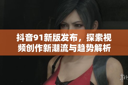 抖音91新版发布，探索视频创作新潮流与趋势解析