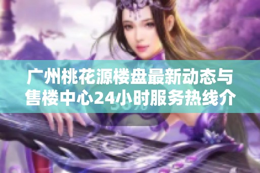 广州桃花源楼盘最新动态与售楼中心24小时服务热线介绍