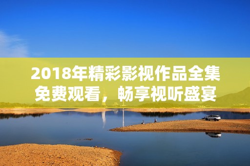 2018年精彩影视作品全集免费观看，畅享视听盛宴