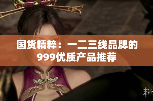 国货精粹：一二三线品牌的999优质产品推荐