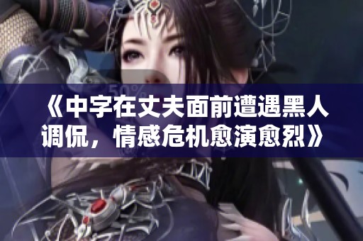 《中字在丈夫面前遭遇黑人调侃，情感危机愈演愈烈》