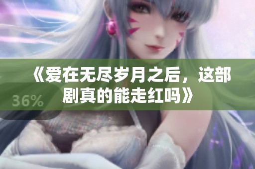 《爱在无尽岁月之后，这部剧真的能走红吗》