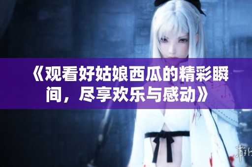 《观看好姑娘西瓜的精彩瞬间，尽享欢乐与感动》