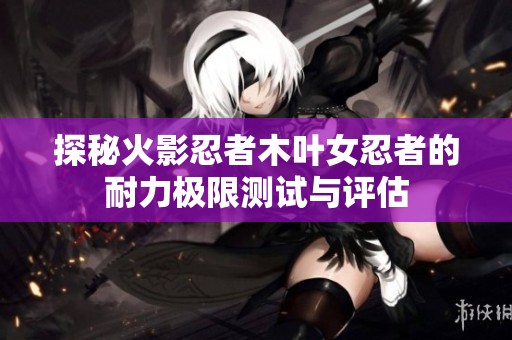 探秘火影忍者木叶女忍者的耐力极限测试与评估
