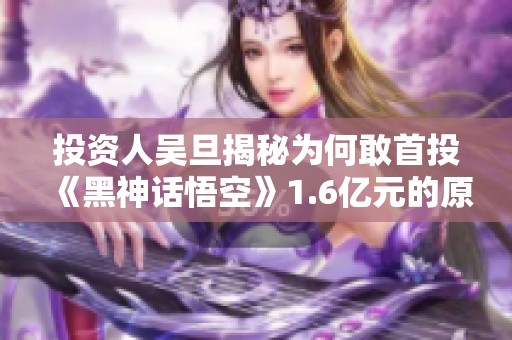投资人吴旦揭秘为何敢首投《黑神话悟空》1.6亿元的原因