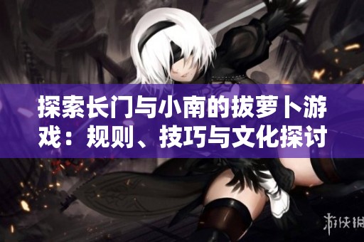 探索长门与小南的拔萝卜游戏：规则、技巧与文化探讨