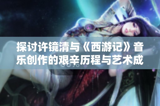 探讨许镜清与《西游记》音乐创作的艰辛历程与艺术成就